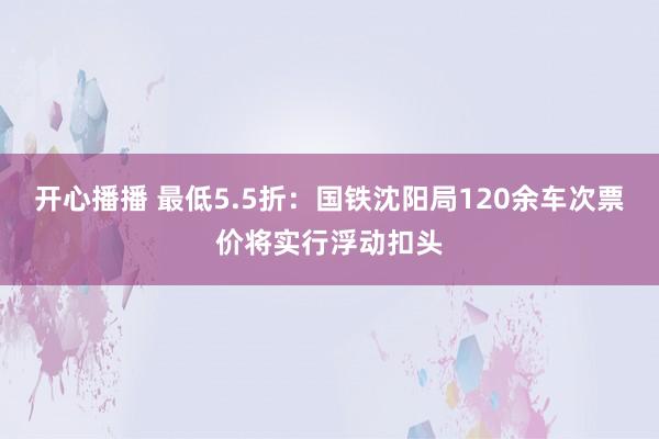 开心播播 最低5.5折：国铁沈阳局120余车次票价将实行浮动扣头