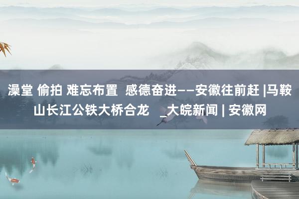 澡堂 偷拍 难忘布置  感德奋进——安徽往前赶 |马鞍山长江公铁大桥合龙   _大皖新闻 | 安徽网