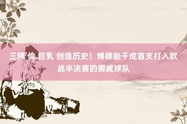 三隅 倫 巨乳 创造历史！博德能干成首支打入欧战半决赛的挪威球队