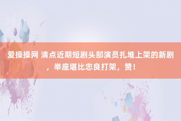 爱操操网 清点近期短剧头部演员扎堆上架的新剧，举座堪比忠良打架，赞！