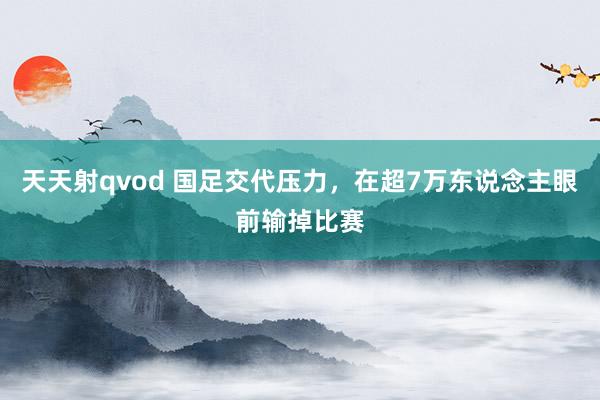 天天射qvod 国足交代压力，在超7万东说念主眼前输掉比赛