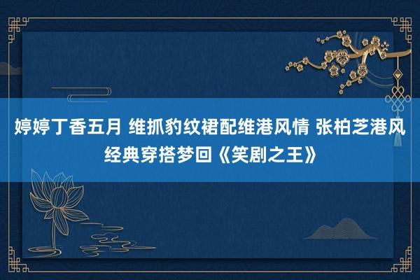 婷婷丁香五月 维抓豹纹裙配维港风情 张柏芝港风经典穿搭梦回《笑剧之王》
