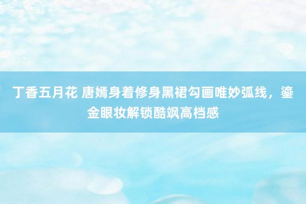 丁香五月花 唐嫣身着修身黑裙勾画唯妙弧线，鎏金眼妆解锁酷飒高档感