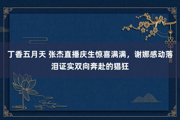 丁香五月天 张杰直播庆生惊喜满满，谢娜感动落泪证实双向奔赴的猖狂