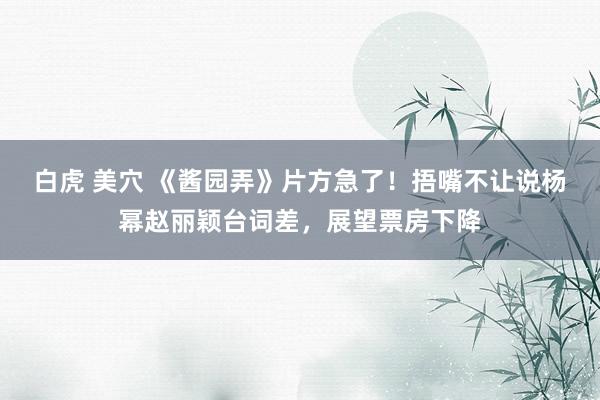 白虎 美穴 《酱园弄》片方急了！捂嘴不让说杨幂赵丽颖台词差，展望票房下降