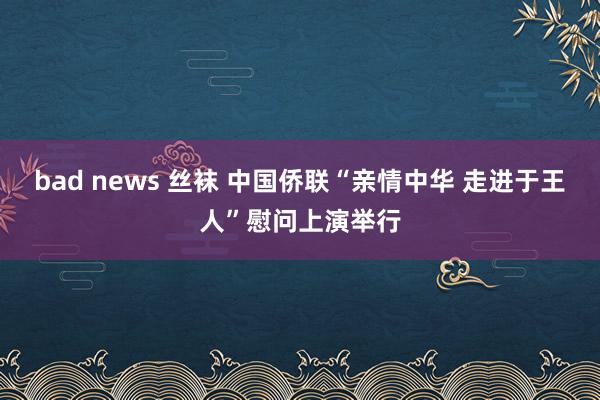 bad news 丝袜 中国侨联“亲情中华 走进于王人”慰问上演举行
