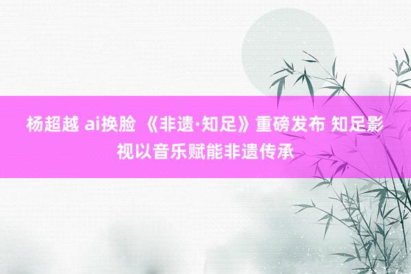 杨超越 ai换脸 《非遗·知足》重磅发布 知足影视以音乐赋能非遗传承